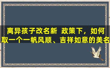离异孩子改名新  政策下，如何取一个一帆风顺、吉祥如意的美名